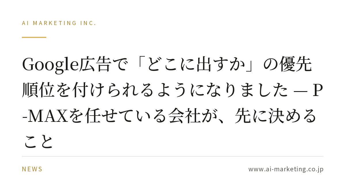 Google広告で「どこに出すか」の優先順位を付けられるようになりました — P-MAXを任せている会社が、先に決めること — AIマーケティング株式会社